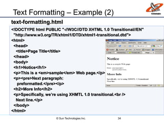 Text Formatting – Example (2)
34
<!DOCTYPE html PUBLIC "-//W3C//DTD XHTML 1.0 Transitional//EN"
"http://www.w3.org/TR/xhtml1/DTD/xhtml1-transitional.dtd">
<html>
<head>
<title>Page Title</title>
</head>
<body>
<h1>Notice</h1>
<p>This is a <em>sample</em> Web page.</p>
<p><pre>Next paragraph:
preformatted.</pre></p>
<h2>More Info</h2>
<p>Specifically, we’re using XHMTL 1.0 transitional.<br />
Next line.</p>
</body>
</html>
text-formatting.html
© Sun Technologies Inc.
 