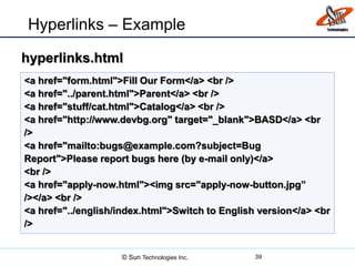 Hyperlinks – Example
39
<a href="form.html">Fill Our Form</a> <br />
<a href="../parent.html">Parent</a> <br />
<a href="stuff/cat.html">Catalog</a> <br />
<a href="http://www.devbg.org" target="_blank">BASD</a> <br
/>
<a href="mailto:bugs@example.com?subject=Bug
Report">Please report bugs here (by e-mail only)</a>
<br />
<a href="apply-now.html"><img src="apply-now-button.jpg”
/></a> <br />
<a href="../english/index.html">Switch to English version</a> <br
/>
hyperlinks.html
© Sun Technologies Inc.
 