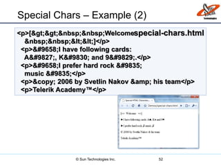 Special Chars – Example (2)
52
<p>[&gt;&gt;&nbsp;&nbsp;Welcome
&nbsp;&nbsp;&lt;&lt;]</p>
<p>&#9658;I have following cards:
A&#9827;, K&#9830; and 9&#9829;.</p>
<p>&#9658;I prefer hard rock &#9835;
music &#9835;</p>
<p>&copy; 2006 by Svetlin Nakov &amp; his team</p>
<p>Telerik Academy™</p>
special-chars.html
© Sun Technologies Inc.
 