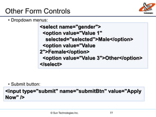 Other Form Controls
• Dropdown menus:
• Submit button:
77
<select name="gender">
<option value="Value 1"
selected="selected">Male</option>
<option value="Value
2">Female</option>
<option value="Value 3">Other</option>
</select>
<input type="submit" name="submitBtn" value="Apply
Now" />
© Sun Technologies Inc.
 