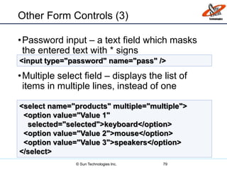 Other Form Controls (3)
•Password input – a text field which masks
the entered text with * signs
•Multiple select field – displays the list of
items in multiple lines, instead of one
79
<input type="password" name="pass" />
<select name="products" multiple="multiple">
<option value="Value 1"
selected="selected">keyboard</option>
<option value="Value 2">mouse</option>
<option value="Value 3">speakers</option>
</select>
© Sun Technologies Inc.
 
