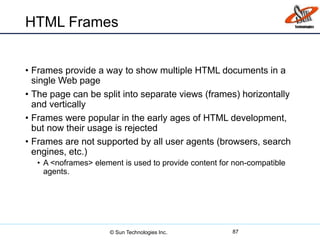 HTML Frames
• Frames provide a way to show multiple HTML documents in a
single Web page
• The page can be split into separate views (frames) horizontally
and vertically
• Frames were popular in the early ages of HTML development,
but now their usage is rejected
• Frames are not supported by all user agents (browsers, search
engines, etc.)
• A <noframes> element is used to provide content for non-compatible
agents.
87© Sun Technologies Inc.
 