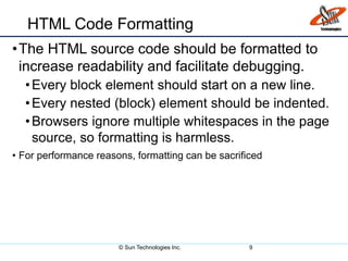 HTML Code Formatting
•The HTML source code should be formatted to
increase readability and facilitate debugging.
•Every block element should start on a new line.
•Every nested (block) element should be indented.
•Browsers ignore multiple whitespaces in the page
source, so formatting is harmless.
• For performance reasons, formatting can be sacrificed
© Sun Technologies Inc. 9
 