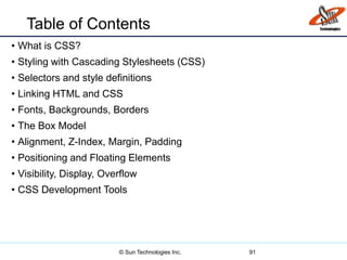 Table of Contents
• What is CSS?
• Styling with Cascading Stylesheets (CSS)
• Selectors and style definitions
• Linking HTML and CSS
• Fonts, Backgrounds, Borders
• The Box Model
• Alignment, Z-Index, Margin, Padding
• Positioning and Floating Elements
• Visibility, Display, Overflow
• CSS Development Tools
91© Sun Technologies Inc.
 