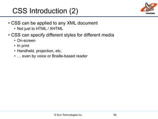 CSS Introduction (2)
• CSS can be applied to any XML document
• Not just to HTML / XHTML
• CSS can specify different styles for different media
• On-screen
• In print
• Handheld, projection, etc.
• … even by voice or Braille-based reader
96© Sun Technologies Inc.
 