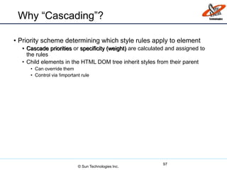 Why “Cascading”?
• Priority scheme determining which style rules apply to element
• Cascade priorities or specificity (weight) are calculated and assigned to
the rules
• Child elements in the HTML DOM tree inherit styles from their parent
• Can override them
• Control via !important rule
97
© Sun Technologies Inc.
 