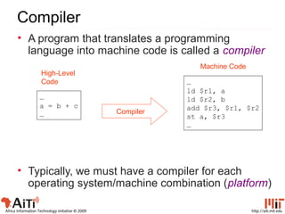 http://aiti.mit.eduAfrica Information Technology Initiative © 2009
Compiler
…
a = b + c
…
…
ld $r1, a
ld $r2, b
add $r3, $r1, $r2
st a, $r3
…
Compiler
High-Level
Code
Machine Code
• A program that translates a programming
language into machine code is called a compiler
• Typically, we must have a compiler for each
operating system/machine combination (platform)
 
