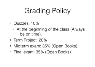 Grading Policy
• Quizzes: 10%
• At the beginning of the class (Always
be on time).
• Term Project: 20%
• Midterm exam: 35% (Open Books)
• Final exam: 35% (Open Books) 
 
