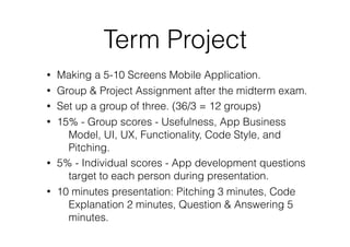 Term Project
• Making a 5-10 Screens Mobile Application.
• Group & Project Assignment after the midterm exam.
• Set up a group of three. (36/3 = 12 groups)
• 15% - Group scores - Usefulness, App Business
Model, UI, UX, Functionality, Code Style, and
Pitching.
• 5% - Individual scores - App development questions
target to each person during presentation.
• 10 minutes presentation: Pitching 3 minutes, Code
Explanation 2 minutes, Question & Answering 5
minutes.
 