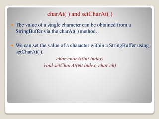 charAt( ) and setCharAt( )
 The value of a single character can be obtained from a
StringBuffer via the charAt( ) method.
 We can set the value of a character within a StringBuffer using
setCharAt( ).
char charAt(int index)
void setCharAt(int index, char ch)
 