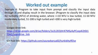 Worked out example
8
Example 4: Program to take input from prompt and classify the input data
through JS and display result in the browser. (Program to classify the input data
for turbidity (NTU) of drinking water, where <=10 NTU is low turbid, 11-50 NTU
moderately turbid, 51-100 is high turbid and >100 is very high turbid.
Google drive link:
https://drive.google.com/drive/folders/1e2L2EOjHrX7MSy4yPCsep4i2t0J1
FSkQ?usp=drive_link
Git-hub link: https://github.com/sauravbarua02/turbidityIfElse
 