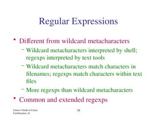 Linux+ Guide to Linux
Certification, 2e
39
Regular Expressions
• Different from wildcard metacharacters
– Wildcard metacharacters interpreted by shell;
regexps interpreted by text tools
– Wildcard metacharacters match characters in
filenames; regexps match characters within text
files
– More regexps than wildcard metacharacters
• Common and extended regexps
 