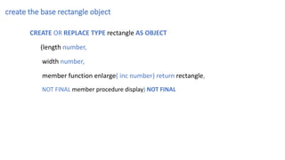 create the base rectangle object
CREATE OR REPLACE TYPE rectangle AS OBJECT
(length number,
width number,
member function enlarge( inc number) return rectangle,
NOT FINAL member procedure display) NOT FINAL
 