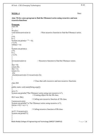 B.Tech – CSE (Emerging Technologies) R-20
Malla Reddy College of Engineering and Technology (MRCET CAMPUS) P a g e | 1
WEEK -1 Date:
Aim: Write a java program to find the Fibonacci series using recursive and non
recursivefunctions
Program:
class fib
{
int a,b,c;
void nonrecursive(int n) //Non recursive function to find the Fibonacci series.
{
a=0;
b=1;
System.out.print(a+ "" + b);
c=a+b;
while(c<=n)
{
System.out.print(c);
a=b;
b=c;
c=a+b;
}
}
int recursive(int n) // Recursive function to find the Fibonacci series.
{
if(n==0)
return (0);
if(n==1)
return (1);
else
return(recursive(n-1)+recursive(n-2));
}
}
// Class that calls recursive and non recursive functions
class fib1
{
public static void main(String args[])
{
int n=5;
System.out.println("The Fibonacci series using non recursive is");
// Creating object for the fib class.
fib f=new fib();
// Calling non recursive function oF fib class.
f.nonrecursive(n);
System.out.println("n The Fibonacci series using recursive is");
for(int i=0;i<=n;i++)
{
// Calling recursive function of fib class.
int F1=f.recursive(i);
System.out.print(F1);
}
}
}
 