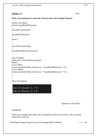 R-20
B.Tech – CSE (Emerging Technologies)
Malla Reddy College of Engineering and Technology (MRCET CAMPUS) P a g e | 8
WEEK – 6A Date:
Write a java program to represent Abstract class with example Program
abstract class Bank{
abstract int getRateOfInterest();
}
class SBI extends Bank
{
int getRateOfInterest()
{
return 7;
}
}
class PNB extends Bank
{
int getRateOfInterest(){return 8;}
}
class TestBank{
public static void main(String args[]){
Bank b;
b=new SBI();
System.out.println("Rate of Interest is: "+b.getRateOfInterest()+" %");
b=new PNB();
System.out.println("Rate of Interest is: "+b.getRateOfInterest()+" %");
}
}
Three Test Outputs:
Signature of the faculty
EXERCISE:
Write a java program that reads a file and displays the file on the screen, with an asterisk
mark before each line
 