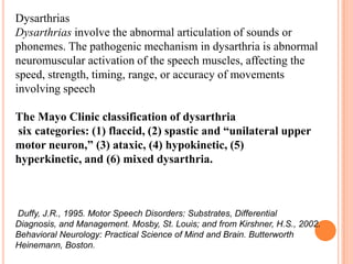 Dysarthrias
Dysarthrias involve the abnormal articulation of sounds or
phonemes. The pathogenic mechanism in dysarthria is abnormal
neuromuscular activation of the speech muscles, affecting the
speed, strength, timing, range, or accuracy of movements
involving speech
The Mayo Clinic classification of dysarthria
six categories: (1) flaccid, (2) spastic and “unilateral upper
motor neuron,” (3) ataxic, (4) hypokinetic, (5)
hyperkinetic, and (6) mixed dysarthria.
Duffy, J.R., 1995. Motor Speech Disorders: Substrates, Differential
Diagnosis, and Management. Mosby, St. Louis; and from Kirshner, H.S., 2002.
Behavioral Neurology: Practical Science of Mind and Brain. Butterworth
Heinemann, Boston.
 