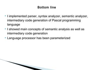 Bottom line


I implemented parser, syntax analyzer, semantic analyzer,
intermediary code generation of Pascal programming
language



I showed main concepts of semantic analysis as well as
intermediary code generation



Language processor has been parameterized

 