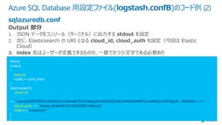 Azure SQL Database ⽤設定ファイル(logstash.confB)のコード例 (2)
sqlazuredb.conf
filter{}
output
{
stdout{
codec=>json_lines
}
elasticsearch{
cloud_id
=>":bynGyXZ6lYXN0LmF6dXJlLmVs8w867943534egGKh6GBZXQITdk34XN0aWMtY2xvdWQuY29tOjkyN…DMkNzA==="
cloud_auth => "elastic:pHkMI91iGYZ4DG9KCVNjxn2y”
index=>"customer1"
}
}
 