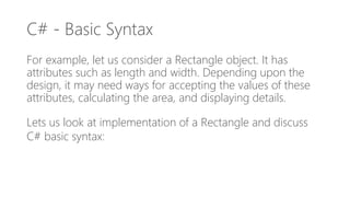 C# - Basic Syntax
For example, let us consider a Rectangle object. It has
attributes such as length and width. Depending upon the
design, it may need ways for accepting the values of these
attributes, calculating the area, and displaying details.
Lets us look at implementation of a Rectangle and discuss
C# basic syntax:
 