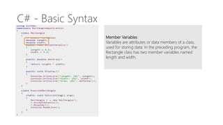 C# - Basic Syntax
Member Variables
Variables are attributes or data members of a class,
used for storing data. In the preceding program, the
Rectangle class has two member variables named
length and width.
 