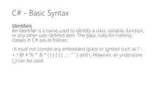 C# - Basic Syntax
Identifiers
An identifier is a name used to identify a class, variable, function,
or any other user-defined item. The basic rules for naming
classes in C# are as follows:
-It must not contain any embedded space or symbol such as ? -
+ ! @ # % ^ & * ( ) [ ] { } . ; : “ ‘ / and . However, an underscore
(_) can be used.
 