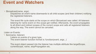 47
Event and Watchers
• $broadcast(name, args)
Dispatches an event name downwards to all child scopes (and their children) notifying
the registered listeners.
The event life cycle starts at the scope on which $broadcast was called. All listeners
listening for name event on this scope get notified. Afterwards, the event propagates
to all direct and indirect scopes of the current scope and calls all registered listeners
along the way. The event cannot be canceled.
Listen on Events:
• $on(name, listener)
Listens on events of a given type.
The event listener function format is: function(event, args...)
The event object passed into the listener has multiple attribute like targetScope,
currentScope, name, stopPropogation etc.
 
