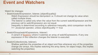 48
Event and Watchers
Watch for changes:
• $watch(watchExpression, listener, [objectEquality])
Watch Expression should be idempotent i.e. It should not change its value when
called multiple times.
The listener is called only when the value from the current watchExpression and the
previous call to watchExpression are not equal.
Inequality is determined according to reference inequality, strict comparison via the
!== Javascript operator, unless objectEquality == true
• $watchGroup(watchExpressions, listener)
A variant of $watch() where it watches an array of watchExpressions. If any one
expression in the collection changes the listener is executed.
• $watchCollection(obj, listener);
Shallow watches the properties of an object and fires whenever any of the properties
change (for arrays, this implies watching the array items; for object maps, this implies
watching the properties)
 