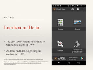 xxxxx!Free 
Localization Demo 
❖ You don’t even need to know how to 
write android app or JAVA! 
! 
❖ Android multi-language support 
mechanism [1][2]! 
! 
[1] http://developer.android.com/training/basics/supporting-devices/languages.html! ! 
[2] http://jjnnykimo.pixnet.net/blog/post/37831205-android%E5%A4%9A%E5%9C%8B%E8%AA 
%9E%E8%A8%80%E8%B3%87%E6%96%99%E5%A4%BE%E5%91%BD%E5%90%8D 
%E6%96%B9%E5%BC%8F 
 