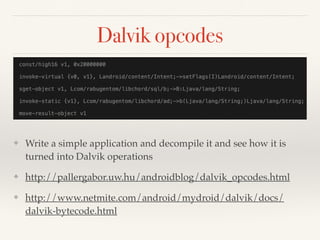 Dalvik opcodes 
❖ Write a simple application and decompile it and see how it is 
turned into Dalvik operations! 
❖ http://pallergabor.uw.hu/androidblog/dalvik_opcodes.html! 
❖ http://www.netmite.com/android/mydroid/dalvik/docs/ 
dalvik-bytecode.html 
 