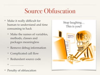 Source Obfuscation 
❖ Make it really difficult for 
human to understand and time 
consuming to hack! 
❖ Make the names of variables, 
methods, classes and 
packages meaningless! 
❖ Remove debug information! 
❖ Complicated call flow! 
❖ Redundant source code! 
❖ …………..! 
❖ Penalty of obfuscation 
Stop laughing…! 
This is you!! 
 