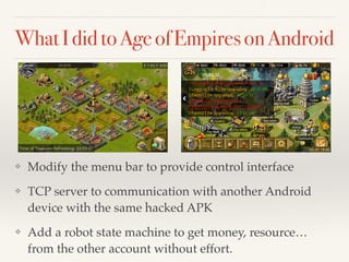 What I did to Age of Empires on Android 
❖ Modify the menu bar to provide control interface! 
❖ TCP server to communication with another Android 
device with the same hacked APK! 
❖ Add a robot state machine to get money, resource… 
from the other account without effort. 
 