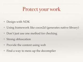 Protect your work 
❖ Design with NDK! 
❖ Using framework like cocos2d (generates native library)! 
❖ Don’t just use one method for checking! 
❖ Strong obfuscation! 
❖ Provide the content using web! 
❖ Find a way to mess up the decompiler 
 