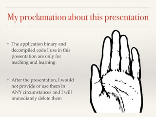 My proclamation about this presentation 
❖ The application binary and 
decompiled code I use in this 
presentation are only for 
teaching and learning! 
! 
❖ After the presentation, I would 
not provide or use them in 
ANY circumstances and I will 
immediately delete them 
 