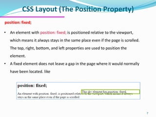 CSS Layout (The Position Property)
7
position: fixed;
• An element with position: fixed; is positioned relative to the viewport,
which means it always stays in the same place even if the page is scrolled.
The top, right, bottom, and left properties are used to position the
element.
• A fixed element does not leave a gap in the page where it would normally
have been located. like
 