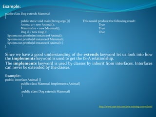 public class Dog extends Mammal
{
public static void main(String args[]){ This would produce the following result:
Animal a = new Animal(); True
Mammal m = new Mammal(); True
Dog d = new Dog(); True
System.out.println(m instanceof Animal);
System.out.println(d instanceof Mammal);
System.out.println(d instanceof Animal); }
}
Since we have a good understanding of the extends keyword let us look into how
the implements keyword is used to get the IS-A relationship.
The implements keyword is used by classes by inherit from interfaces. Interfaces
can never be extended by the classes.
Example:-
public interface Animal {}
public class Mammal implements Animal{
}
public class Dog extends Mammal{
}
http://www.tops-int.com/java-training-course.html
 