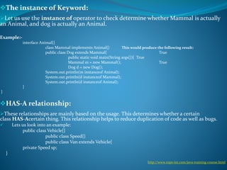 The instance of Keyword:
Let us use the instance of operator to check determine whether Mammal is actually
an Animal, and dog is actually an Animal.
Example:-
interface Animal{}
class Mammal implements Animal{} This would produce the following result:
public class Dog extends Mammal{ True
public static void main(String args[]){ True
Mammal m = new Mammal(); True
Dog d = new Dog();
System.out.println(m instanceof Animal);
System.out.println(d instanceof Mammal);
System.out.println(d instanceof Animal);
}
}
HAS-A relationship:
These relationships are mainly based on the usage. This determines whether a certain
class HAS-Acertain thing. This relationship helps to reduce duplication of code as well as bugs.
 Lets us look into an example:
public class Vehicle{}
public class Speed{}
public class Van extends Vehicle{
private Speed sp;
}
http://www.tops-int.com/java-training-course.html
 