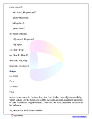 www.datacademy.ai
Knowledge world
class Lizard():
def animal_kingdom(self):
print(“Mammal”)
def legs(self):
print(“Four”)
def function1(obj):
obj.animal_kingdom()
obj.legs()
obj_dog = Dog()
obj_lizard = Lizard()
function1(obj_dog)
function1(obj_lizard)
Output
Mammal
Four
Mammal
Four
In the above example, the function, function1() takes in an object named obj,
which in turn lets the functions call the methods, animal_kingdom() and legs()
of both the classes, Dog and Lizard. To do this, we must create the instances of
both classes.
Polymorphism With Class Methods
 