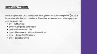 RUNNING PYTHON
py – Python file
pyc – Compiled bytecode
pyd – Windows DLL file
pyo – File created with optimizations
pyw – Script for Windows
pyz – Script archive
Python operates on a computer through an in-built interpreter (IDLE), it
is most advisable to code here. The other extensions on which python
can be used are:
 