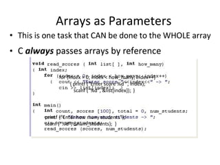 Arrays as Parameters
• This is one task that CAN be done to the WHOLE array
• C always passes arrays by reference
for (index = 0; index < how_many; index++)
{ printf (“Enter score %d ”, index);
scanf (“%d”, &list[index]); }
printf (“Enter how many students”);
scanf (“%d”, &num_students); }
 
