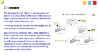 Decorator
The Decorator Design Pattern is a structural design
pattern that allows behavior to be added to individual
objects dynamically, without affecting the behavior of
other objects from the same class.
It involves creating a set of decorator classes that are
used to wrap concrete components.
Suppose we are building a coffee shop application
where customers can order different types of coffee.
Each coffee can have various optional add-ons such
as milk, sugar, whipped cream, etc. We want to
implement a system where we can dynamically add
these add-ons to a coffee order without modifying
the coffee classes themselves.
 
