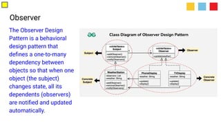 Observer
The Observer Design
Pattern is a behavioral
design pattern that
deﬁnes a one-to-many
dependency between
objects so that when one
object (the subject)
changes state, all its
dependents (observers)
are notiﬁed and updated
automatically.
 