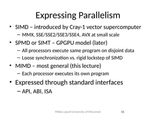 Expressing Parallelism
• SIMD – introduced by Cray-1 vector supercomputer
– MMX, SSE/SSE2/SSE3/SSE4, AVX at small scale
• SPMD or SIMT – GPGPU model (later)
– All processors execute same program on disjoint data
– Loose synchronization vs. rigid lockstep of SIMD
• MIMD – most general (this lecture)
– Each processor executes its own program
• Expressed through standard interfaces
– API, ABI, ISA
11
Mikko Lipasti-University of Wisconsin
 
