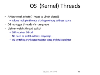 OS (Kernel) Threads
• API pthread_create() maps to Linux clone()
– Allows multiple threads sharing memory address space
• OS manages threads via run queue
• Lighter weight thread switch
– Still requires OS call
– No need to switch address mappings
– OS switches architected register state and stack pointer
38
(c) 2007 Jim Smith
 