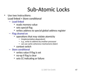 Sub-Atomic Locks
• Use two instructions:
Load linked + Store conditional
– Load linked
• reads memory value
• sets special flag
• writes address to special global address register
– Flag cleared on
• operations that may violate atomicity
– (implementation-dependent)
– e.g., write to address by another processor
– can use cache coherence mechanisms (later)
• context switch
– Store conditional
• writes value if flag is set
• no-op if flag is clear
• sets CC indicating or failure
47
(c) 2007 Jim Smith
 