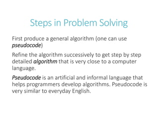 Steps in Problem Solving
First produce a general algorithm (one can use
pseudocode)
Refine the algorithm successively to get step by step
detailed algorithm that is very close to a computer
language.
Pseudocode is an artificial and informal language that
helps programmers develop algorithms. Pseudocode is
very similar to everyday English.
 