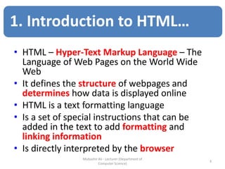• HTML – Hyper-Text Markup Language – The
Language of Web Pages on the World Wide
Web
• It defines the structure of webpages and
determines how data is displayed online
• HTML is a text formatting language
• Is a set of special instructions that can be
added in the text to add formatting and
linking information
• Is directly interpreted by the browser
3
Mubashir Ali - Lecturer (Department of
Computer Science)
1. Introduction to HTML…
 