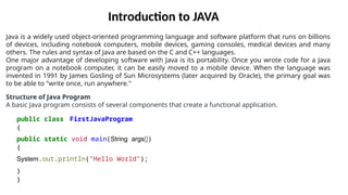Java is a widely used object-oriented programming language and software platform that runs on billions
of devices, including notebook computers, mobile devices, gaming consoles, medical devices and many
others. The rules and syntax of Java are based on the C and C++ languages.
One major advantage of developing software with Java is its portability. Once you wrote code for a Java
program on a notebook computer, it can be easily moved to a mobile device. When the language was
invented in 1991 by James Gosling of Sun Microsystems (later acquired by Oracle), the primary goal was
to be able to "write once, run anywhere."
Structure of Java Program
A basic Java program consists of several components that create a functional application.
public class FirstJavaProgram
{
public static void main(String args[])
{
System.out.println("Hello World");
}
}
Introduction to JAVA
 