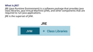 What is JRE?
JRE (Java Runtime Environment) is a software package that provides Java
class libraries, Java Virtual Machine (JVM), and other components that are
required to run Java applications.
JRE is the superset of JVM.
 