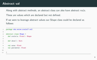 Abstract val
Along with abstract methods, an abstract class can also have abstract vals.
These are values which are declared but not deﬁned.
If we were to leverage abstract values our Shape class could be declared as
follows:
1 package edu.esiee.scala17.ex2
2
3 abstract class Shape {
4 def scale(a: Float): Shape
5
6 def show(): Unit
7
8 val area: Float
9 val perimeter: Float
10
11 }
9
 