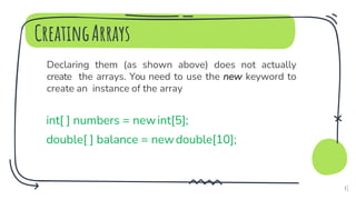 CreatingArrays
Declaring them (as shown above) does not actually
create the arrays. You need to use the new keyword to
create an instance of the array
int[ ] numbers = newint[5];
double[ ] balance = newdouble[10];
41
 